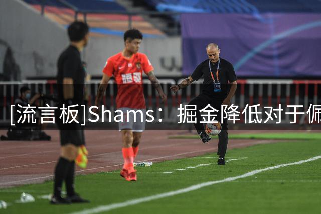 [流言板]Shams：掘金降低对于佩顿-沃特森先签后换的要价